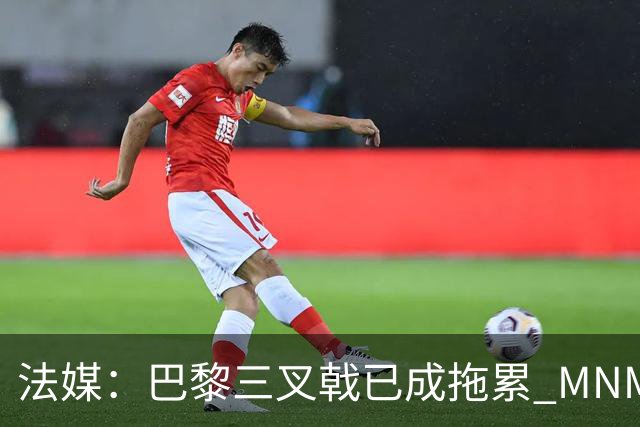 法媒：巴黎三叉戟已成拖累 MNM一起上场进球率大降